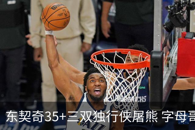 东契奇35+三双独行侠屠熊 字母哥33分雄鹿灭火