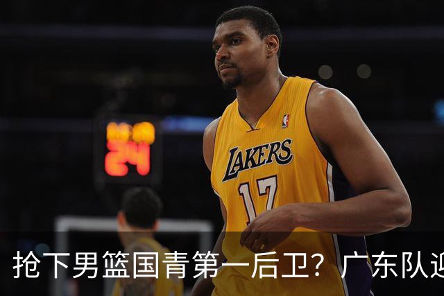 抢下男篮国青第一后卫？广东队迎来补强机会，这可是加强版徐杰！