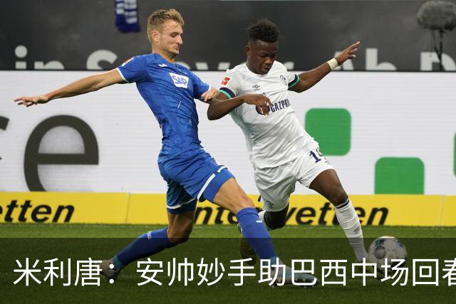 米利唐：安帅妙手助巴西中场回春，在皇马时他就善于倾听建议